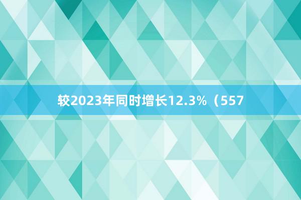 较2023年同时增长12.3%（557